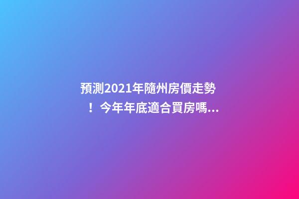 預測2021年隨州房價走勢！今年年底適合買房嗎？